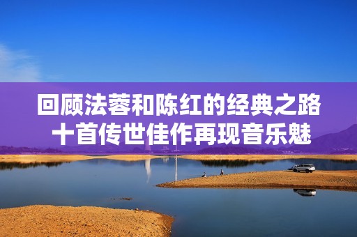 回顾法蓉和陈红的经典之路 十首传世佳作再现音乐魅力