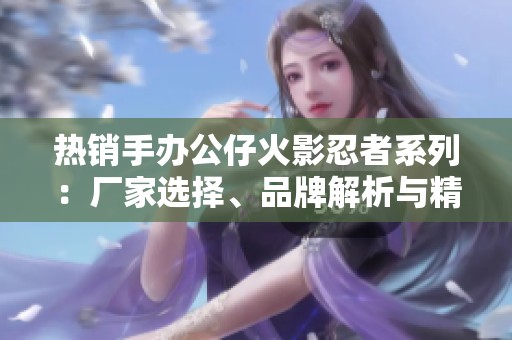 热销手办公仔火影忍者系列：厂家选择、品牌解析与精美图片展示