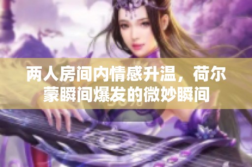 两人房间内情感升温，荷尔蒙瞬间爆发的微妙瞬间