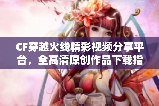 CF穿越火线精彩视频分享平台，全高清原创作品下载指南