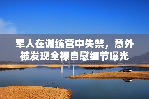 军人在训练营中失禁，意外被发现全裸自慰细节曝光