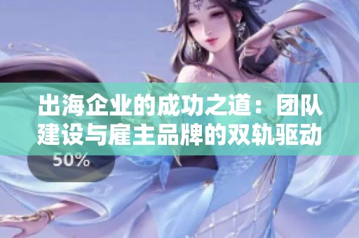 出海企业的成功之道：团队建设与雇主品牌的双轨驱动