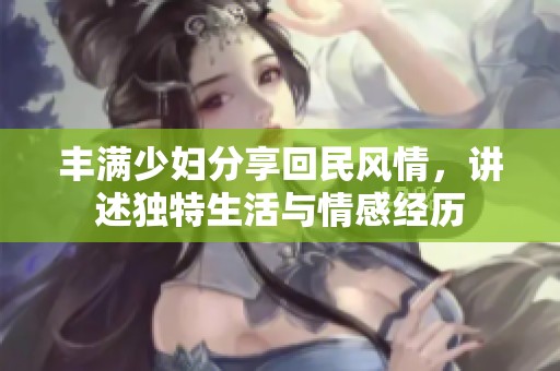 丰满少妇分享回民风情，讲述独特生活与情感经历