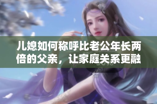 儿媳如何称呼比老公年长两倍的父亲，让家庭关系更融洽