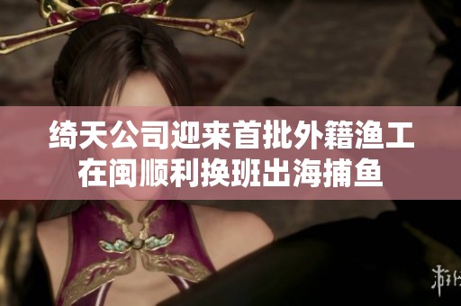 绮天公司迎来首批外籍渔工在闽顺利换班出海捕鱼