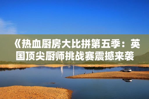 《热血厨房大比拼第五季：英国顶尖厨师挑战赛震撼来袭》