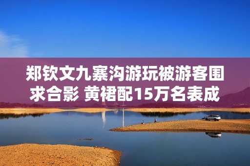 郑钦文九寨沟游玩被游客围求合影 黄裙配15万名表成焦点