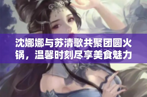 沈娜娜与苏清歌共聚团圆火锅，温馨时刻尽享美食魅力