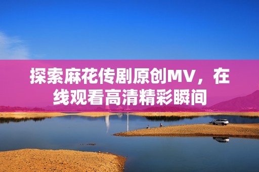 探索麻花传剧原创MV，在线观看高清精彩瞬间