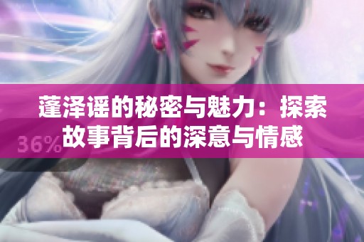 蓬泽谣的秘密与魅力：探索故事背后的深意与情感