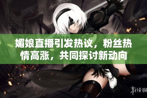 媚娘直播引发热议，粉丝热情高涨，共同探讨新动向