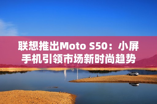 联想推出Moto S50：小屏手机引领市场新时尚趋势