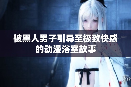 被黑人男子引导至极致快感的动漫浴室故事