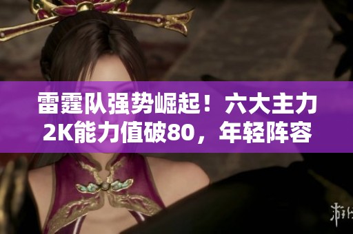 雷霆队强势崛起！六大主力2K能力值破80，年轻阵容前景可期