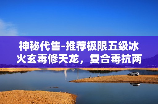 神秘代售-推荐极限五级冰火玄毒修天龙，复合毒抗两重效果