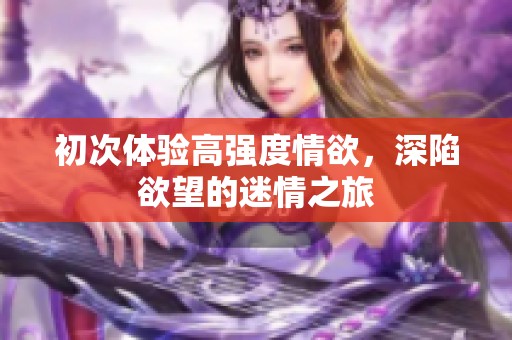 初次体验高强度情欲，深陷欲望的迷情之旅