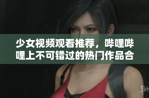 少女视频观看推荐，哔哩哔哩上不可错过的热门作品合集