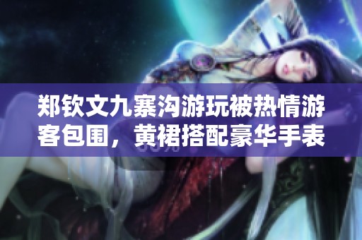 郑钦文九寨沟游玩被热情游客包围，黄裙搭配豪华手表引关注