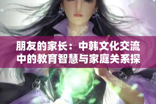 朋友的家长：中韩文化交流中的教育智慧与家庭关系探讨