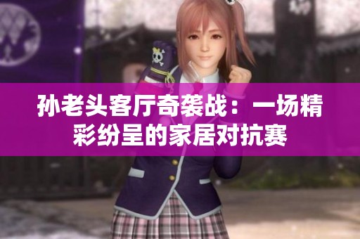 孙老头客厅奇袭战：一场精彩纷呈的家居对抗赛
