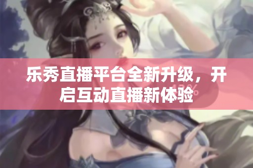 乐秀直播平台全新升级，开启互动直播新体验