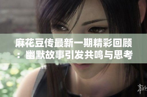 麻花豆传最新一期精彩回顾：幽默故事引发共鸣与思考