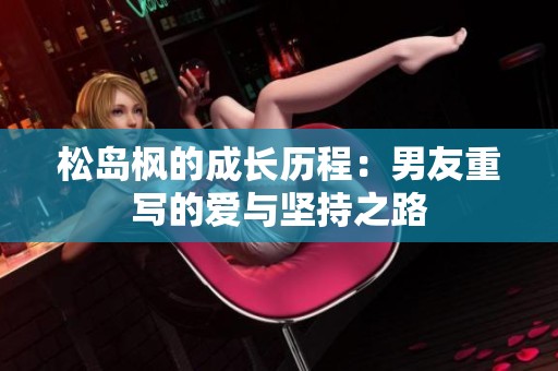 松岛枫的成长历程：男友重写的爱与坚持之路