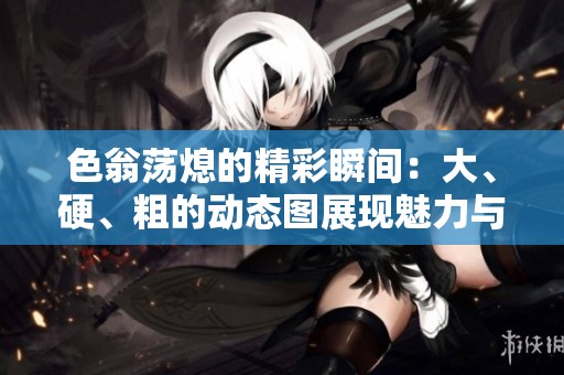 色翁荡熄的精彩瞬间：大、硬、粗的动态图展现魅力与活力
