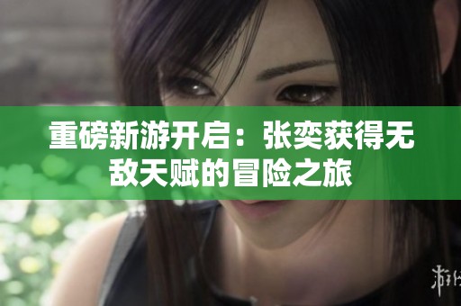 重磅新游开启：张奕获得无敌天赋的冒险之旅