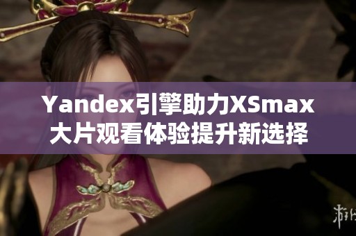 Yandex引擎助力XSmax大片观看体验提升新选择