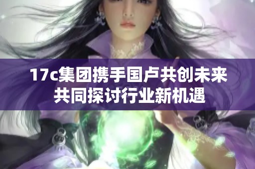 17c集团携手国卢共创未来 共同探讨行业新机遇