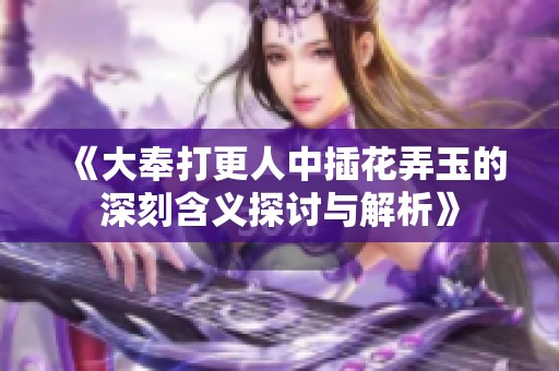 《大奉打更人中插花弄玉的深刻含义探讨与解析》