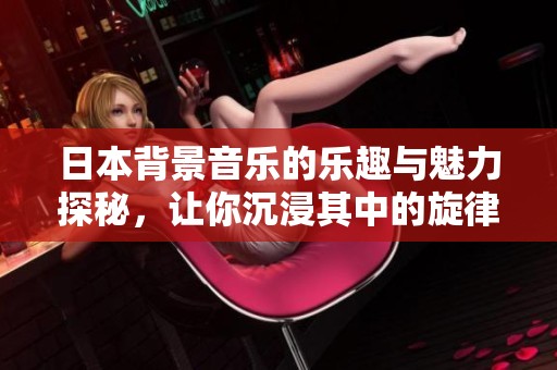 日本背景音乐的乐趣与魅力探秘，让你沉浸其中的旋律乐园