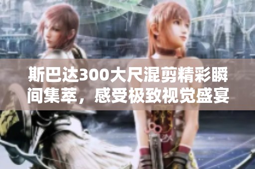 斯巴达300大尺混剪精彩瞬间集萃，感受极致视觉盛宴