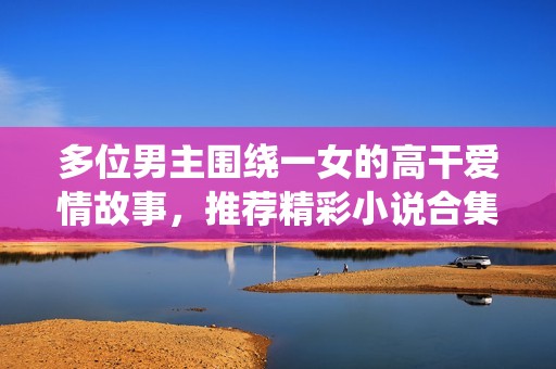 多位男主围绕一女的高干爱情故事，推荐精彩小说合集