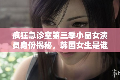 疯狂急诊室第三季小品女演员身份揭秘，韩国女生是谁