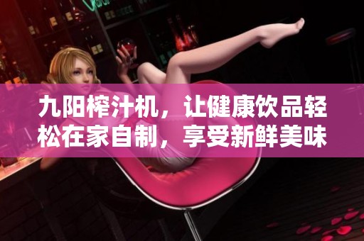 九阳榨汁机，让健康饮品轻松在家自制，享受新鲜美味