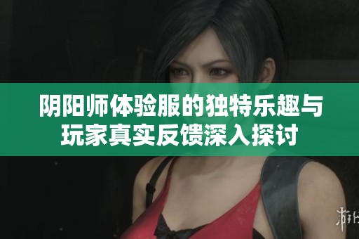 阴阳师体验服的独特乐趣与玩家真实反馈深入探讨