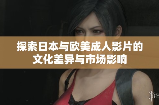 探索日本与欧美成人影片的文化差异与市场影响