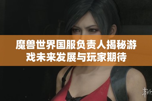 魔兽世界国服负责人揭秘游戏未来发展与玩家期待