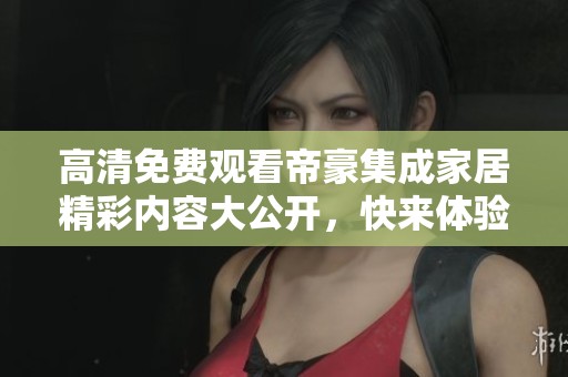 高清免费观看帝豪集成家居精彩内容大公开，快来体验吧！