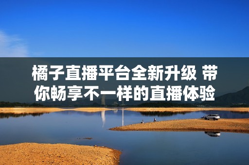 橘子直播平台全新升级 带你畅享不一样的直播体验
