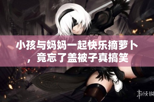 小孩与妈妈一起快乐摘萝卜，竟忘了盖被子真搞笑