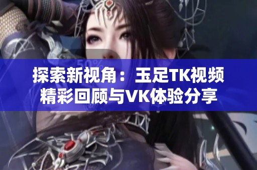 探索新视角：玉足TK视频精彩回顾与VK体验分享