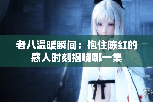 老八温暖瞬间：抱住陈红的感人时刻揭晓哪一集