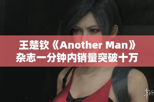 王楚钦《Another Man》杂志一分钟内销量突破十万大关