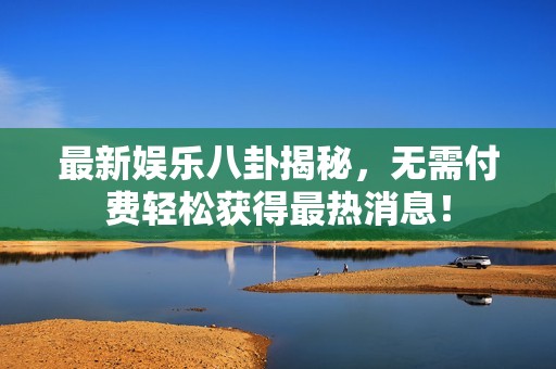 最新娱乐八卦揭秘，无需付费轻松获得最热消息！