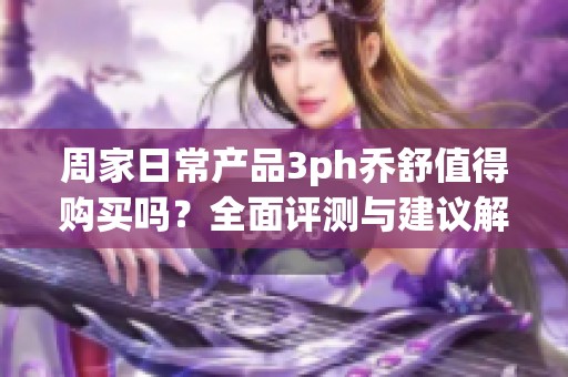 周家日常产品3ph乔舒值得购买吗？全面评测与建议解析