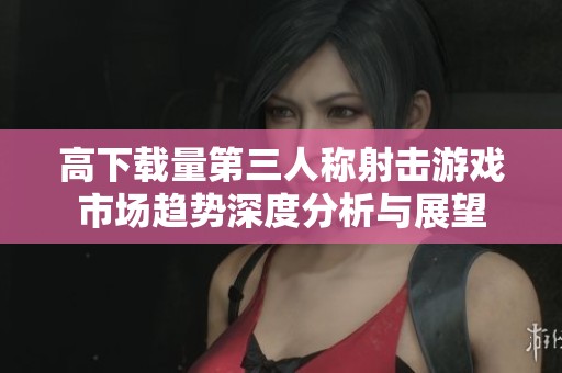 高下载量第三人称射击游戏市场趋势深度分析与展望