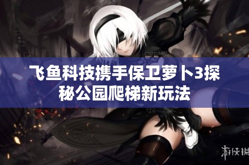 飞鱼科技携手保卫萝卜3探秘公园爬梯新玩法